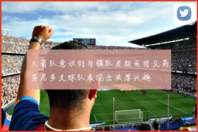 火箭队意识到与强队差距或将交易芬尼多支球队表现出浓厚兴趣