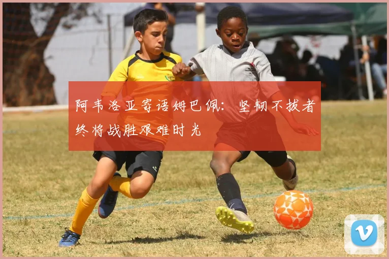 阿韦洛亚寄语姆巴佩：坚韧不拔者终将战胜艰难时光