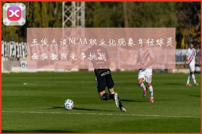 王俊杰谈NCAA职业化现象年轻球员面临激烈竞争挑战