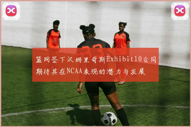 篮网签下汉姆里奇斯Exhibit10合同期待其在NCAA表现的潜力与发展