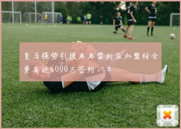 皇马强势引援库库雷利亚加盟转会费高达6000万签约六年