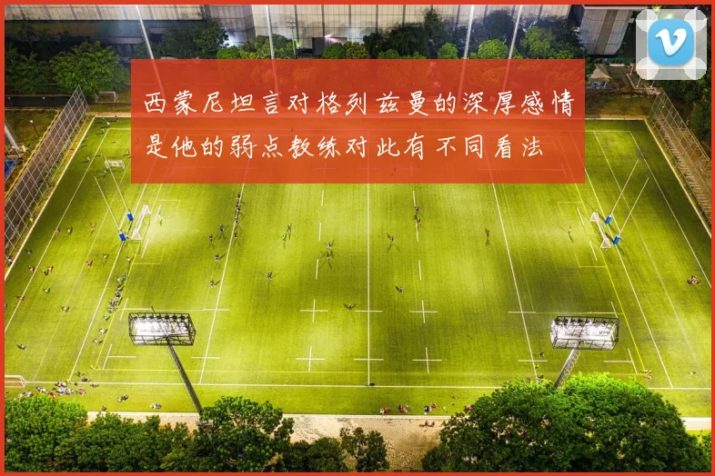 西蒙尼坦言对格列兹曼的深厚感情是他的弱点教练对此有不同看法