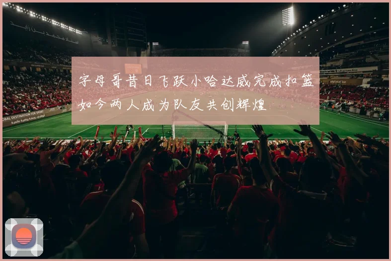 字母哥昔日飞跃小哈达威完成扣篮如今两人成为队友共创辉煌