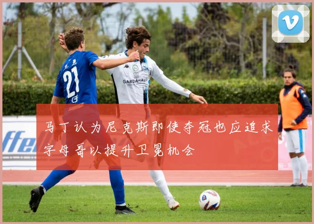 马丁认为尼克斯即使夺冠也应追求字母哥以提升卫冕机会