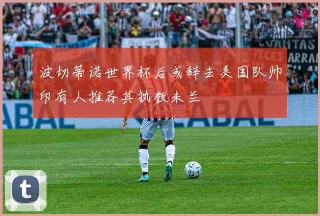 波切蒂诺世界杯后或辞去美国队帅印有人推荐其执教米兰