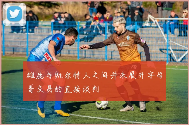雄鹿与凯尔特人之间并未展开字母哥交易的直接谈判