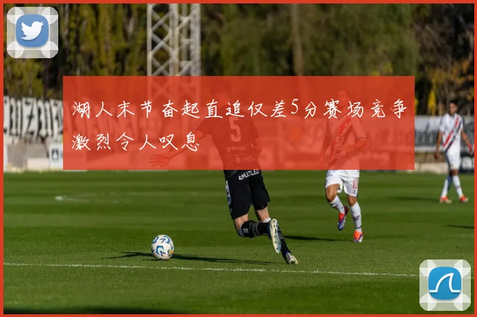 湖人末节奋起直追仅差5分赛场竞争激烈令人叹息