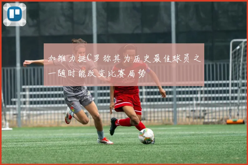 加维力挺C罗称其为历史最佳球员之一随时能改变比赛局势