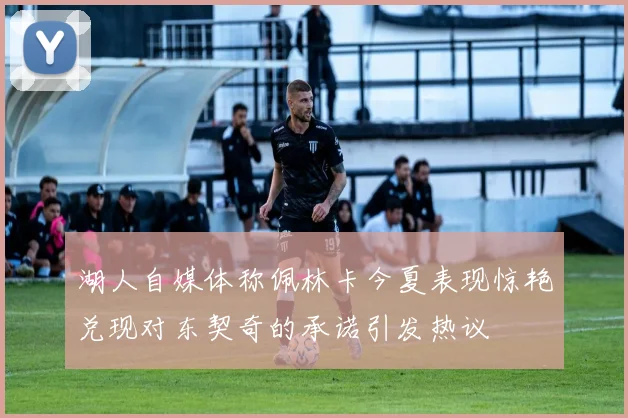 湖人自媒体称佩林卡今夏表现惊艳兑现对东契奇的承诺引发热议
